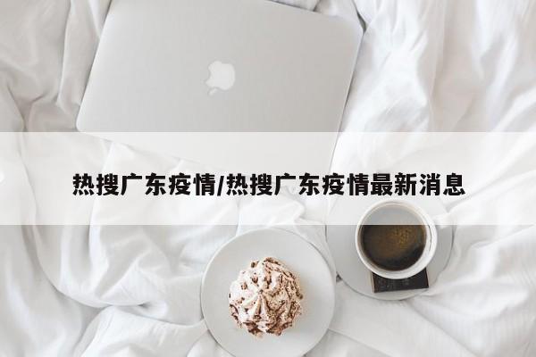 热搜广东疫情/热搜广东疫情最新消息